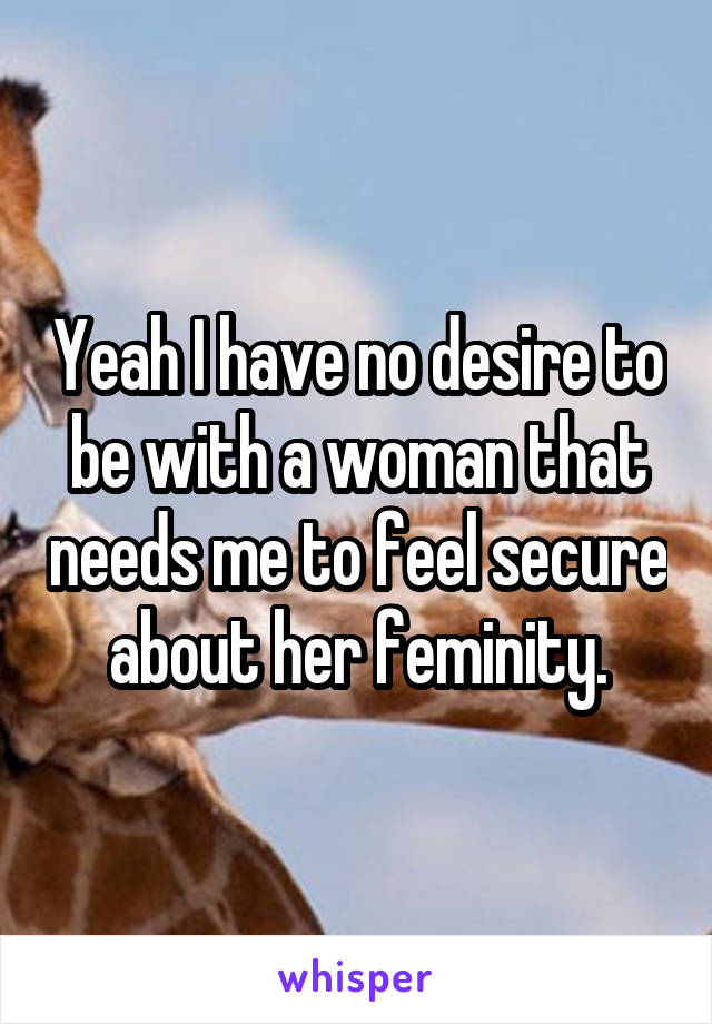 Yeah I have no desire to be with a woman that needs me to feel secure about her feminity.