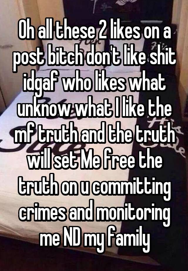 Oh all these 2 likes on a post bitch don't like shit idgaf who likes what unknow what I like the mf truth and the truth will set Me free the truth on u committing crimes and monitoring me ND my family