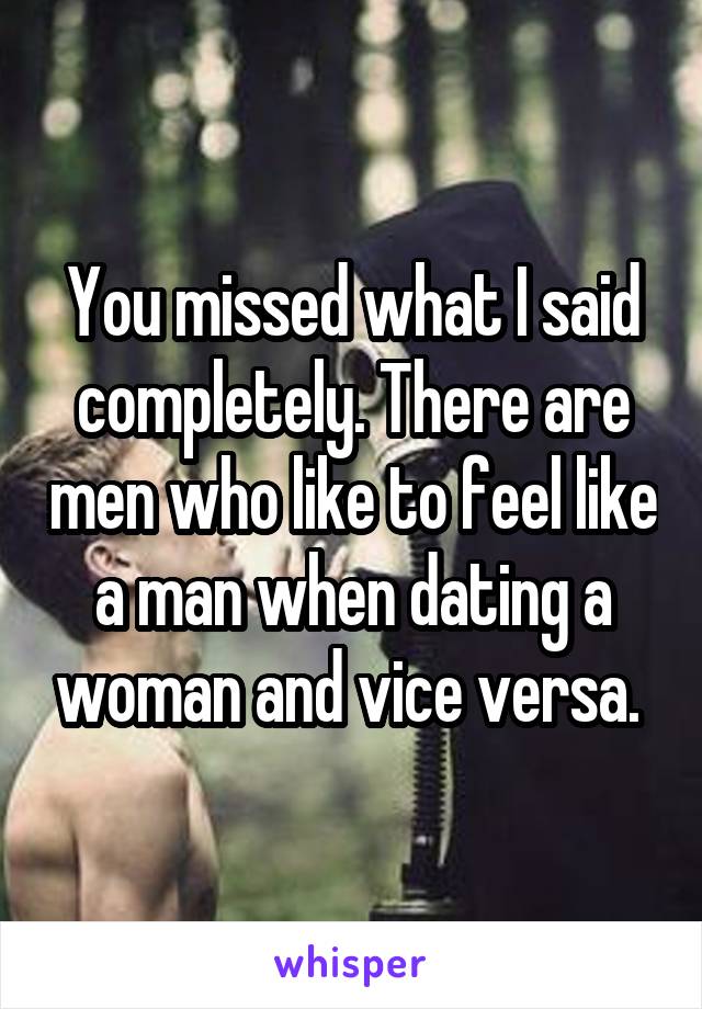 You missed what I said completely. There are men who like to feel like a man when dating a woman and vice versa. 