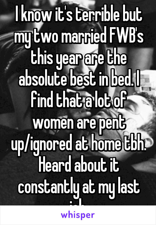 I know it's terrible but my two married FWB's this year are the absolute best in bed. I find that a lot of women are pent up/ignored at home tbh. Heard about it constantly at my last job.