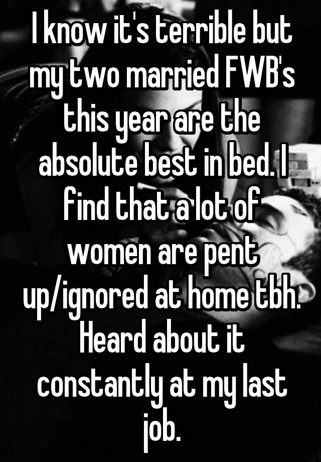 I know it's terrible but my two married FWB's this year are the absolute best in bed. I find that a lot of women are pent up/ignored at home tbh. Heard about it constantly at my last job.