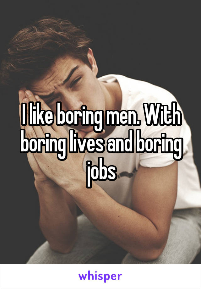 I like boring men. With boring lives and boring jobs