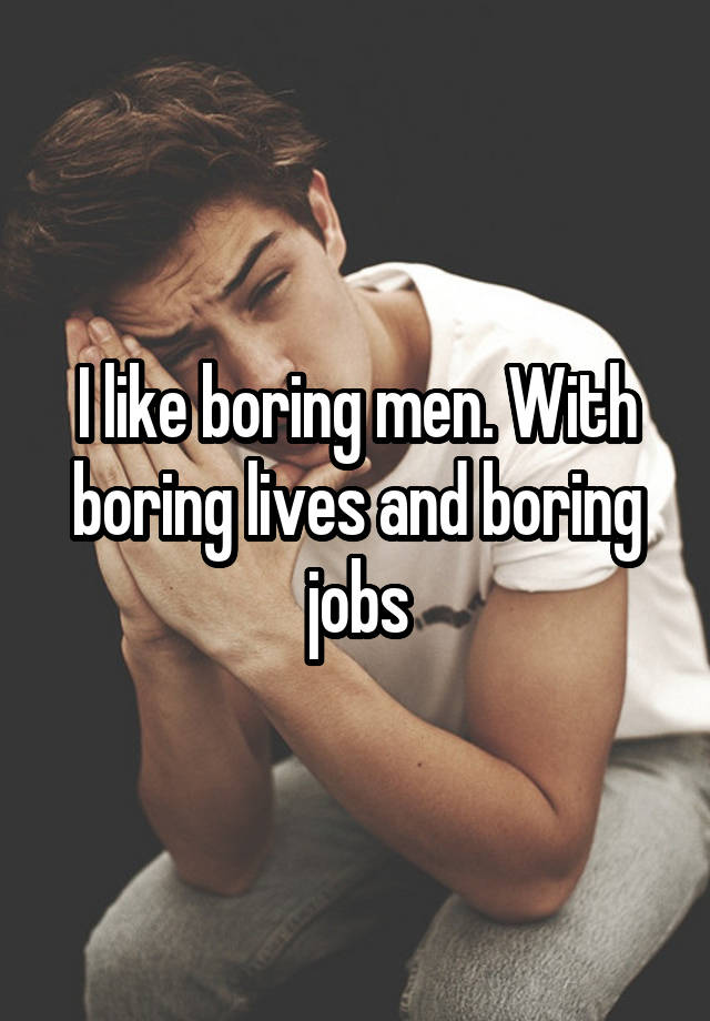 I like boring men. With boring lives and boring jobs