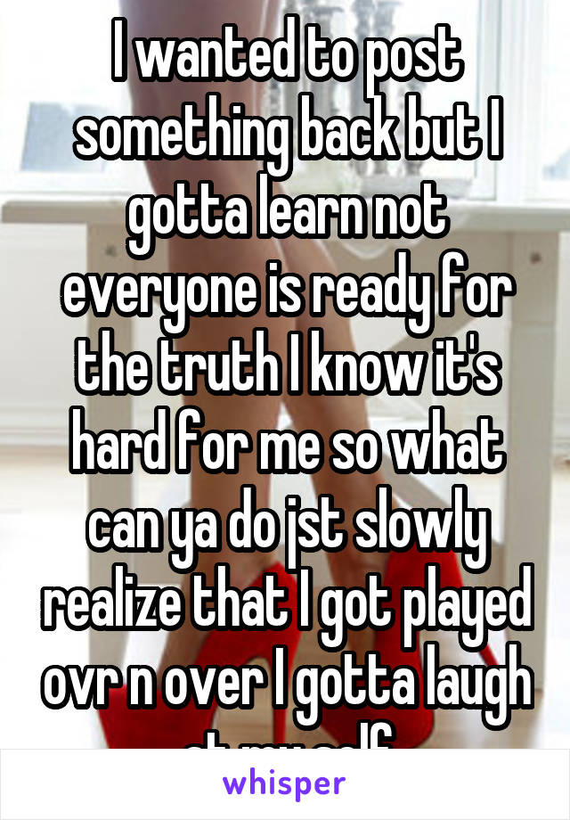 I wanted to post something back but I gotta learn not everyone is ready for the truth I know it's hard for me so what can ya do jst slowly realize that I got played ovr n over I gotta laugh at my self