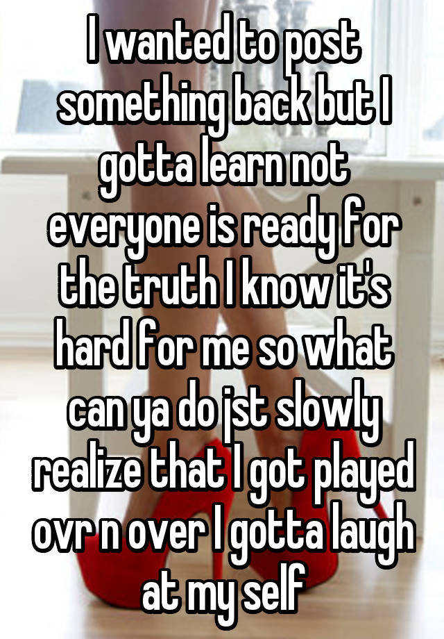 I wanted to post something back but I gotta learn not everyone is ready for the truth I know it's hard for me so what can ya do jst slowly realize that I got played ovr n over I gotta laugh at my self