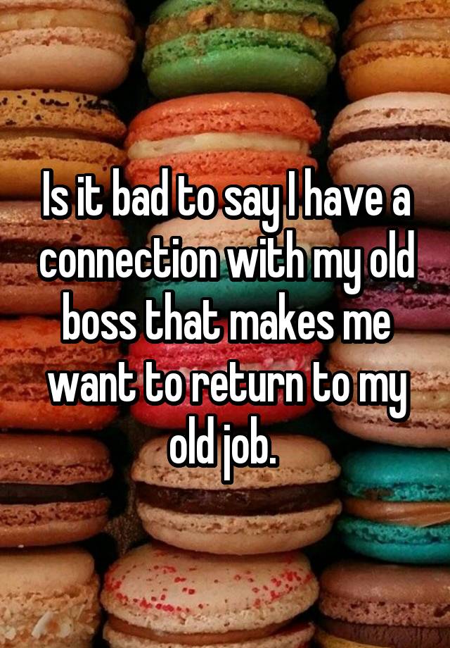 Is it bad to say I have a connection with my old boss that makes me want to return to my old job. 