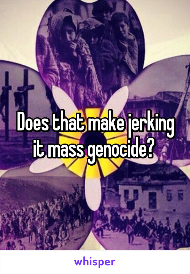Does that make jerking it mass genocide? 