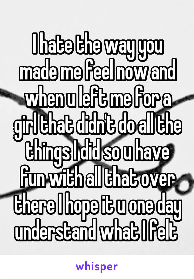 I hate the way you made me feel now and when u left me for a girl that didn't do all the things I did so u have fun with all that over there I hope it u one day understand what I felt 