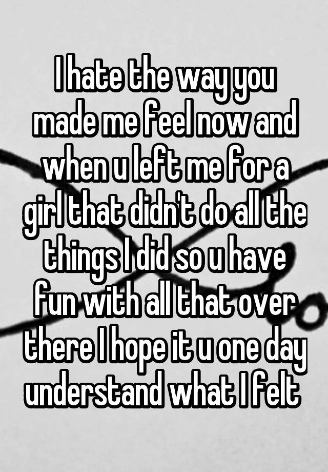 I hate the way you made me feel now and when u left me for a girl that didn't do all the things I did so u have fun with all that over there I hope it u one day understand what I felt 