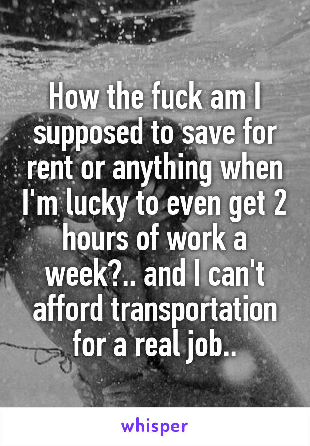 How the fuck am I supposed to save for rent or anything when I'm lucky to even get 2 hours of work a week?.. and I can't afford transportation for a real job..