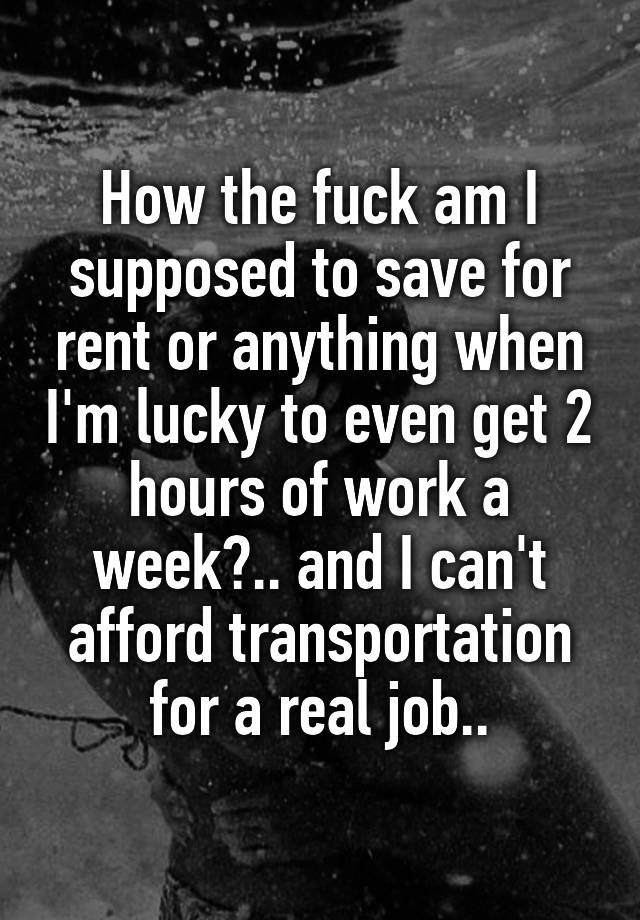 How the fuck am I supposed to save for rent or anything when I'm lucky to even get 2 hours of work a week?.. and I can't afford transportation for a real job..