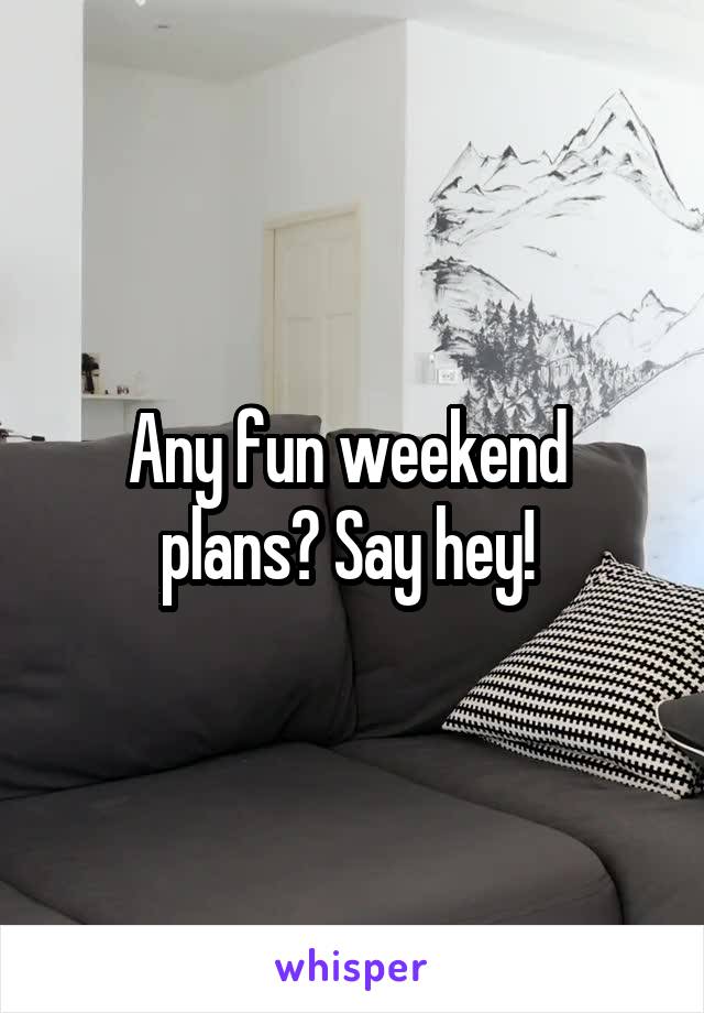 Any fun weekend 
plans? Say hey! 