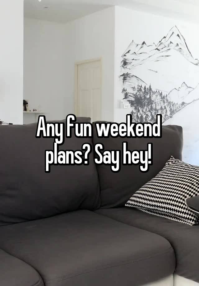 Any fun weekend 
plans? Say hey! 