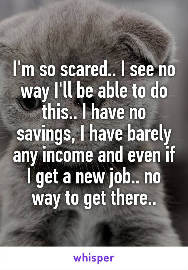 I'm so scared.. I see no way I'll be able to do this.. I have no savings, I have barely any income and even if I get a new job.. no way to get there..