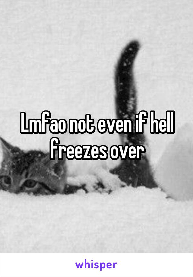 Lmfao not even if hell freezes over