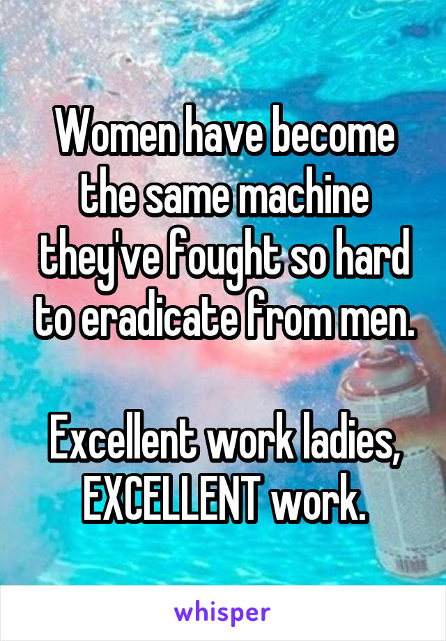 Women have become the same machine they've fought so hard to eradicate from men.

Excellent work ladies, EXCELLENT work.