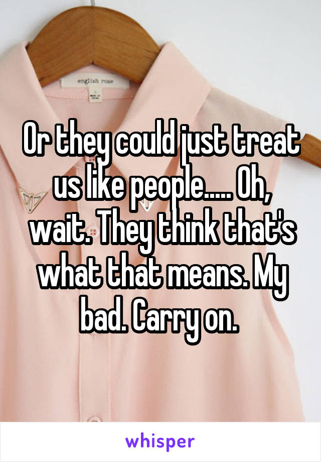 Or they could just treat us like people..... Oh, wait. They think that's what that means. My bad. Carry on. 