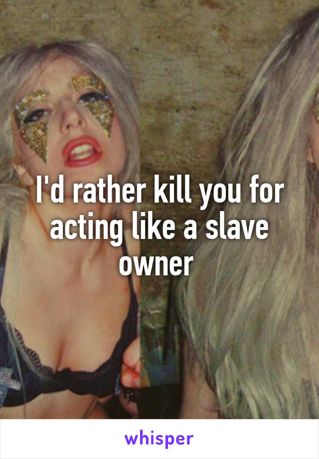 I'd rather kill you for acting like a slave owner 