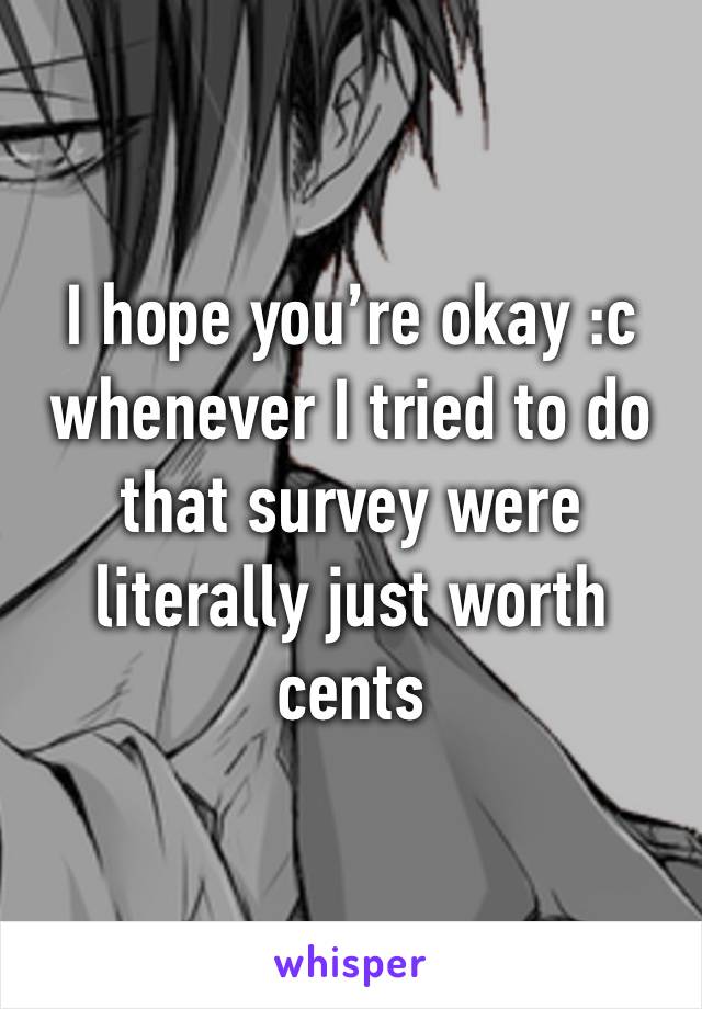 I hope you’re okay :c whenever I tried to do that survey were literally just worth cents