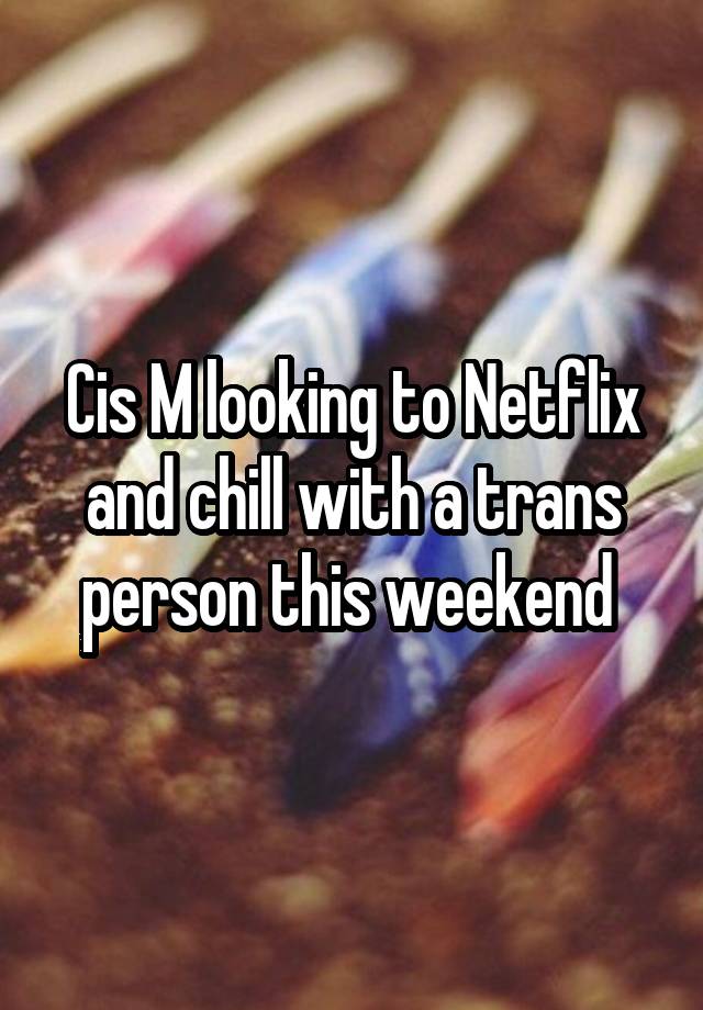 Cis M looking to Netflix and chill with a trans person this weekend 