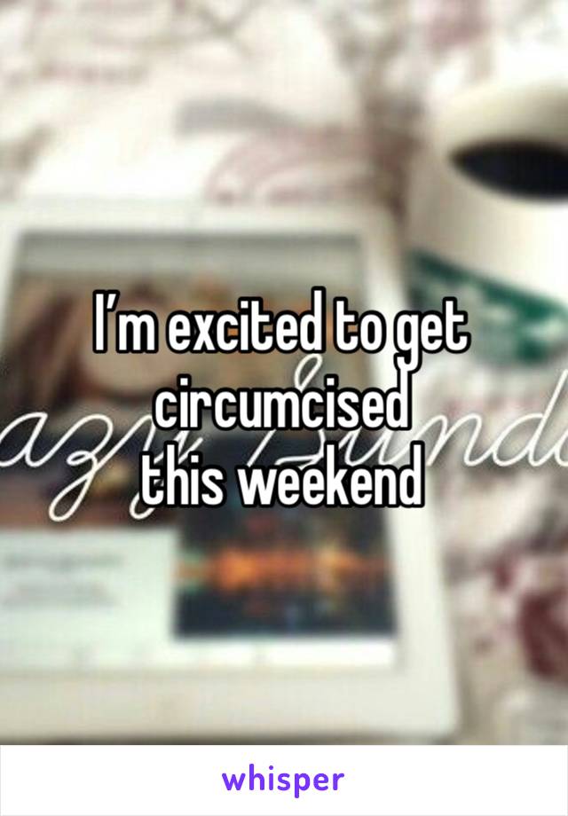 I’m excited to get circumcised 
this weekend 