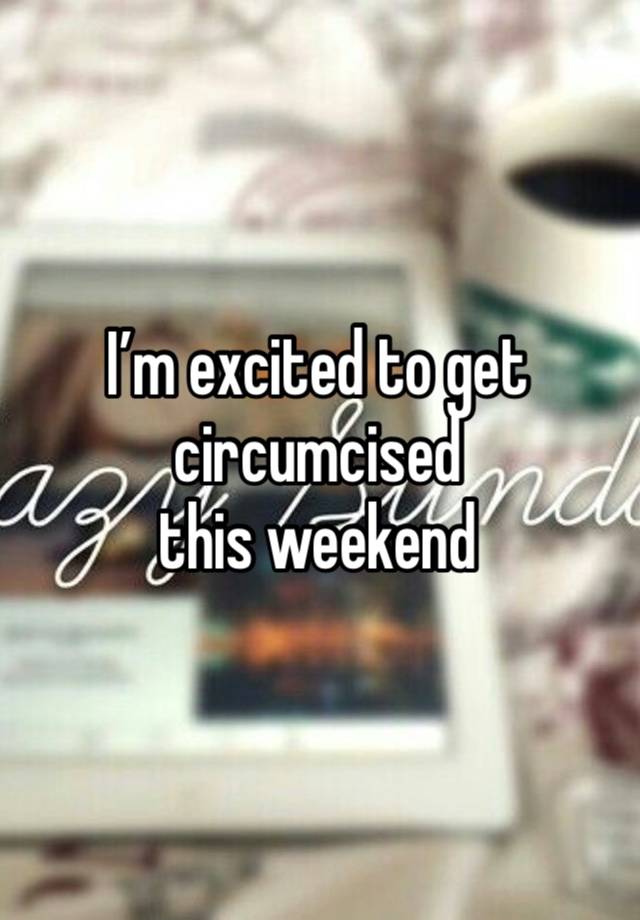 I’m excited to get circumcised 
this weekend 