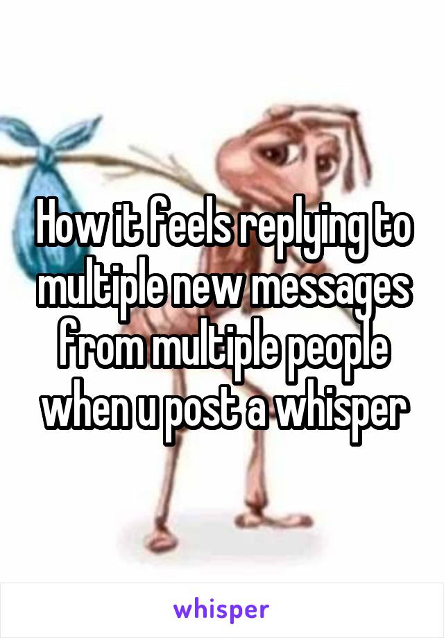 How it feels replying to multiple new messages from multiple people when u post a whisper