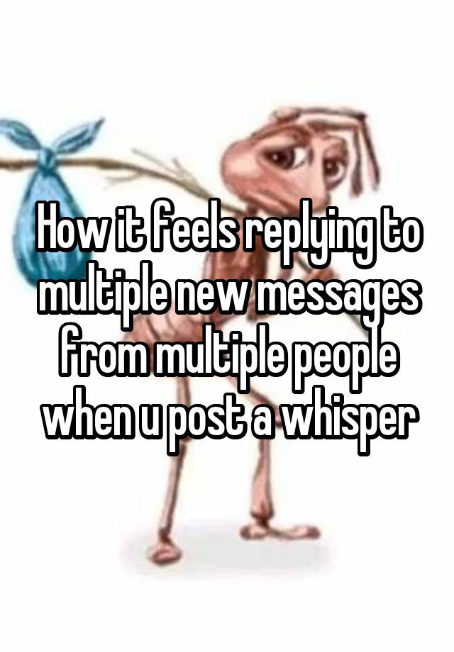 How it feels replying to multiple new messages from multiple people when u post a whisper