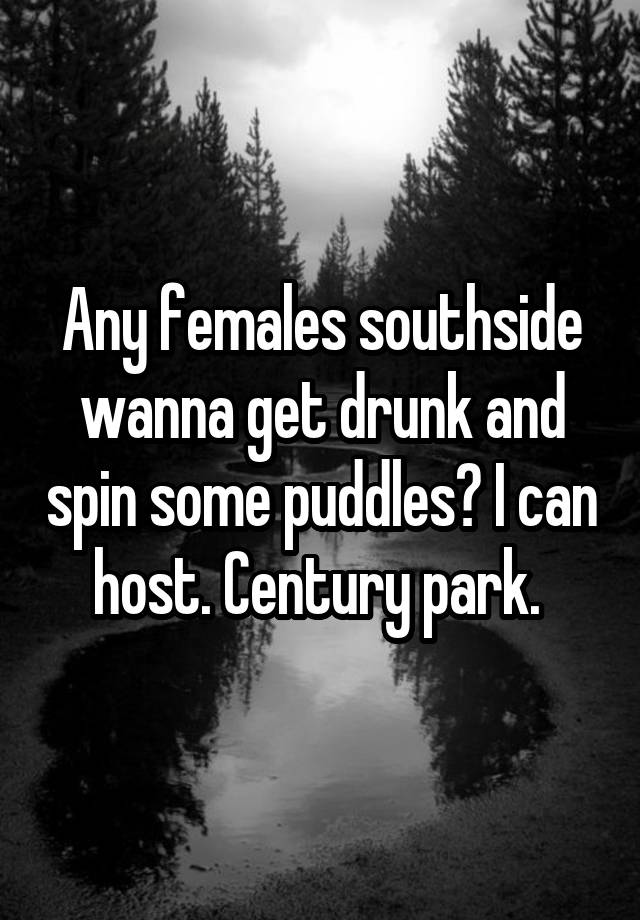 Any females southside wanna get drunk and spin some puddles? I can host. Century park. 