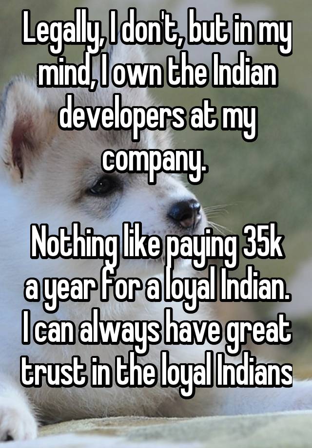 Legally, I don't, but in my mind, I own the Indian developers at my company. 

Nothing like paying 35k a year for a loyal Indian. I can always have great trust in the loyal Indians 