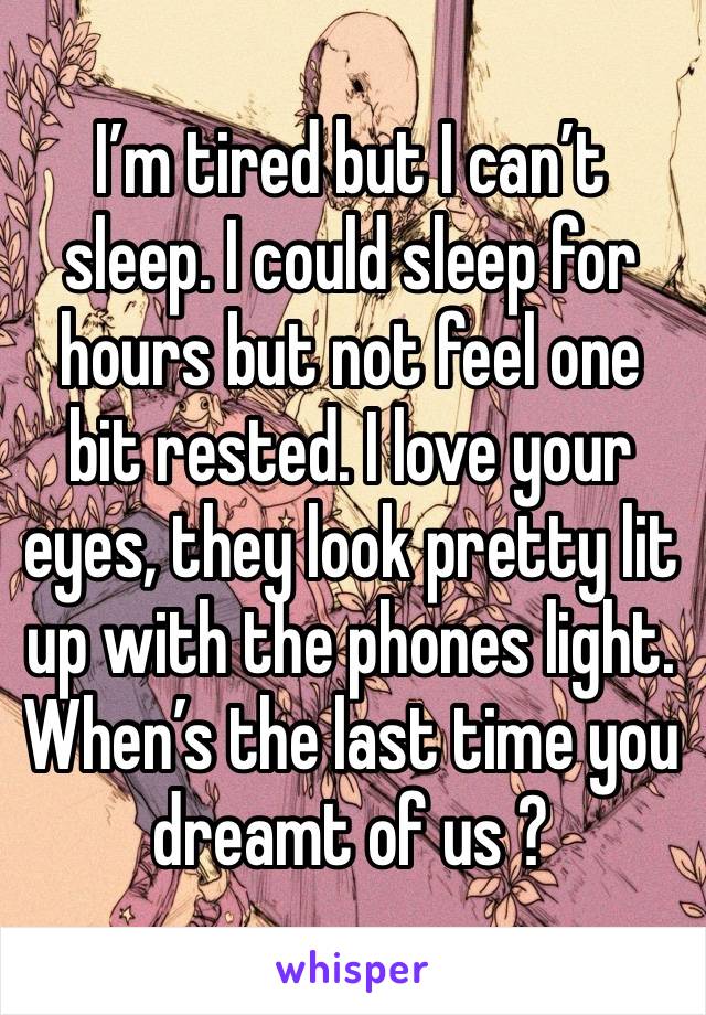 I’m tired but I can’t sleep. I could sleep for hours but not feel one bit rested. I love your eyes, they look pretty lit up with the phones light.
When’s the last time you dreamt of us ?