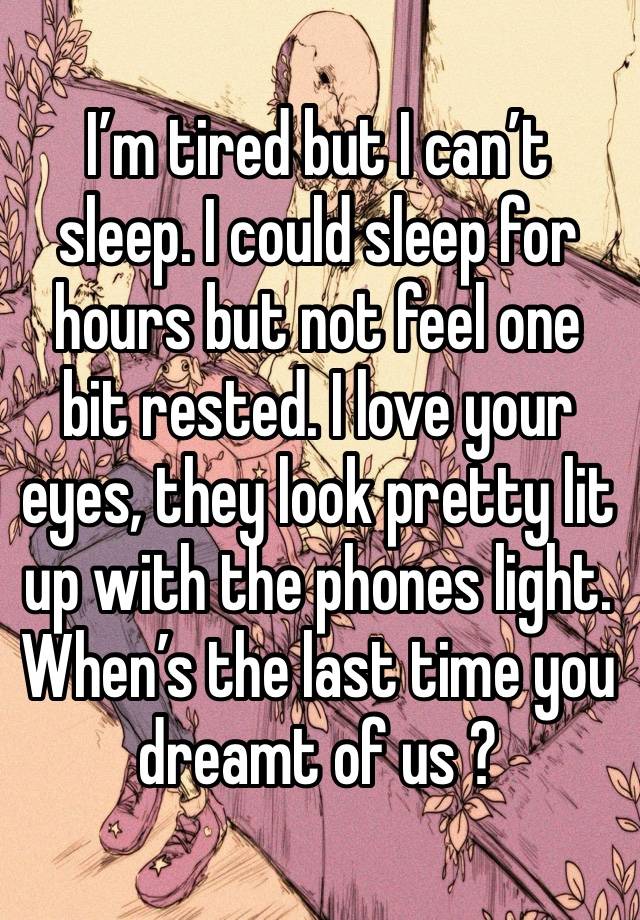 I’m tired but I can’t sleep. I could sleep for hours but not feel one bit rested. I love your eyes, they look pretty lit up with the phones light.
When’s the last time you dreamt of us ?