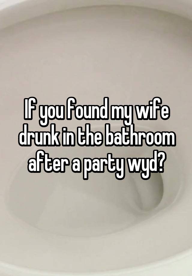 If you found my wife drunk in the bathroom after a party wyd?