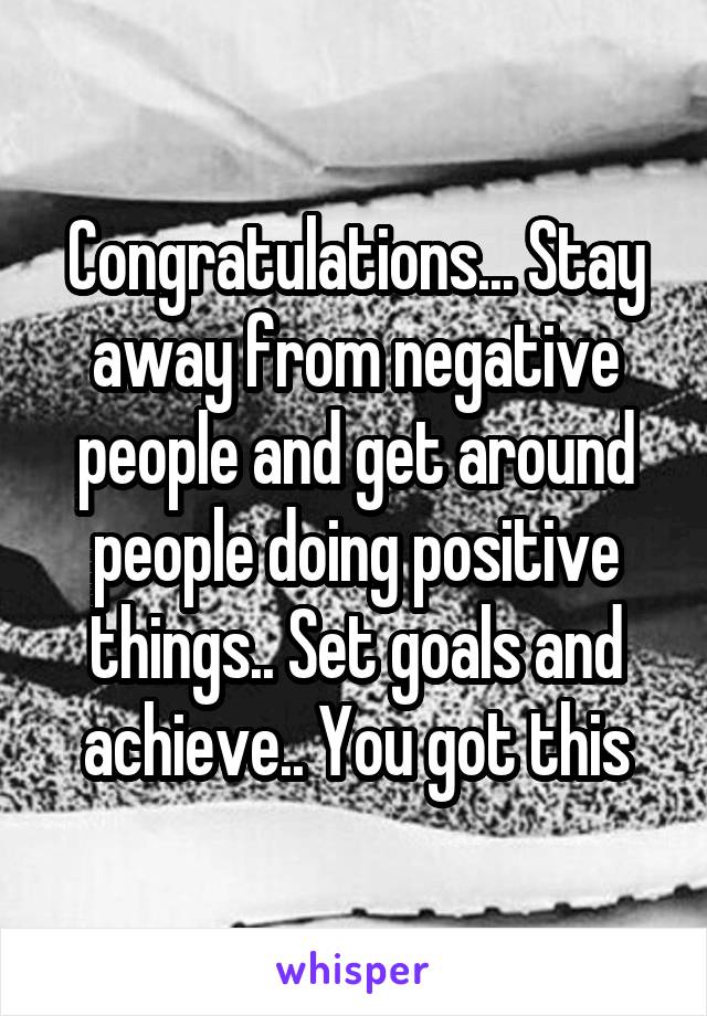 Congratulations... Stay away from negative people and get around people doing positive things.. Set goals and achieve.. You got this