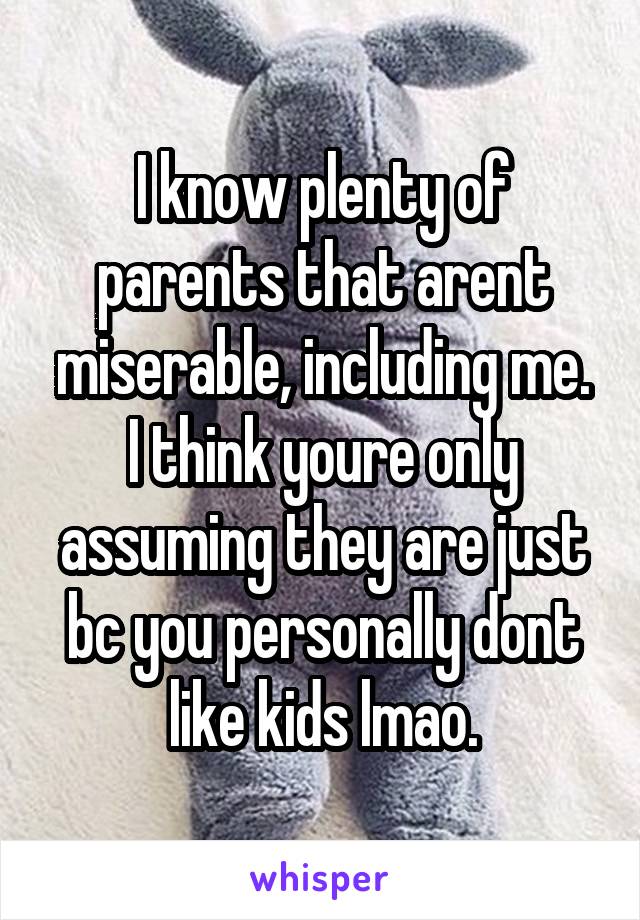 I know plenty of parents that arent miserable, including me.
I think youre only assuming they are just bc you personally dont like kids lmao.