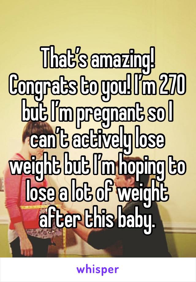 That’s amazing! Congrats to you! I’m 270 but I’m pregnant so I can’t actively lose weight but I’m hoping to lose a lot of weight after this baby. 