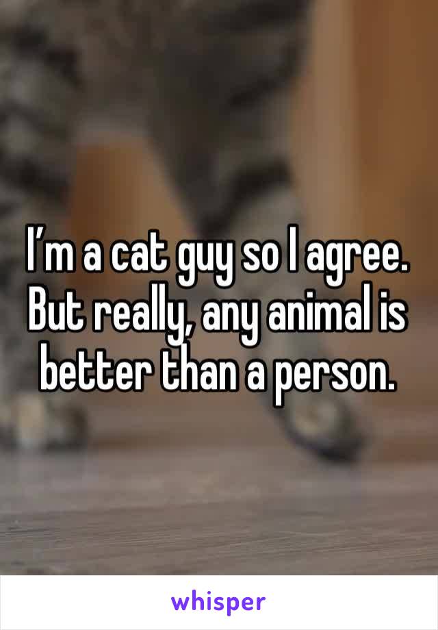 I’m a cat guy so I agree. But really, any animal is better than a person. 
