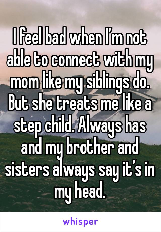 I feel bad when I’m not able to connect with my mom like my siblings do. But she treats me like a step child. Always has and my brother and sisters always say it’s in my head.