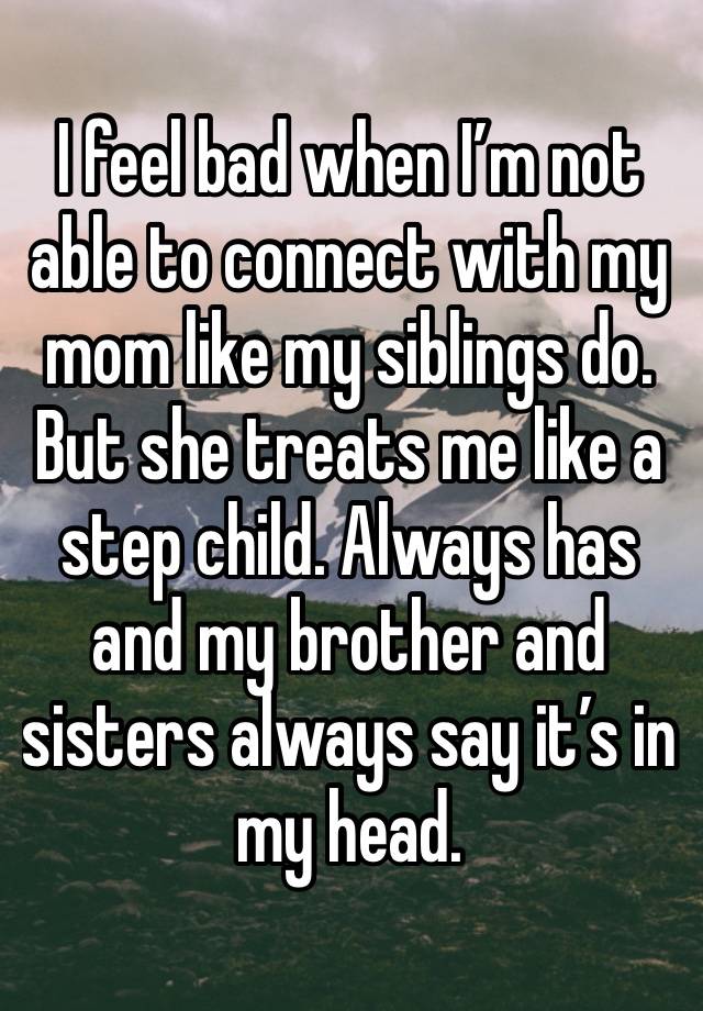 I feel bad when I’m not able to connect with my mom like my siblings do. But she treats me like a step child. Always has and my brother and sisters always say it’s in my head.