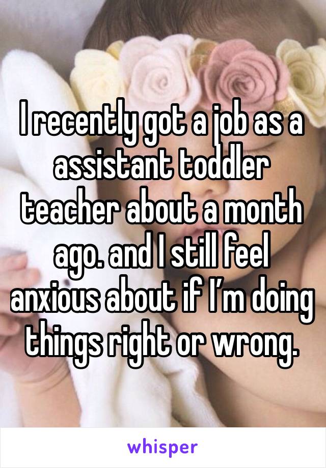 I recently got a job as a assistant toddler teacher about a month ago. and I still feel anxious about if I’m doing things right or wrong. 