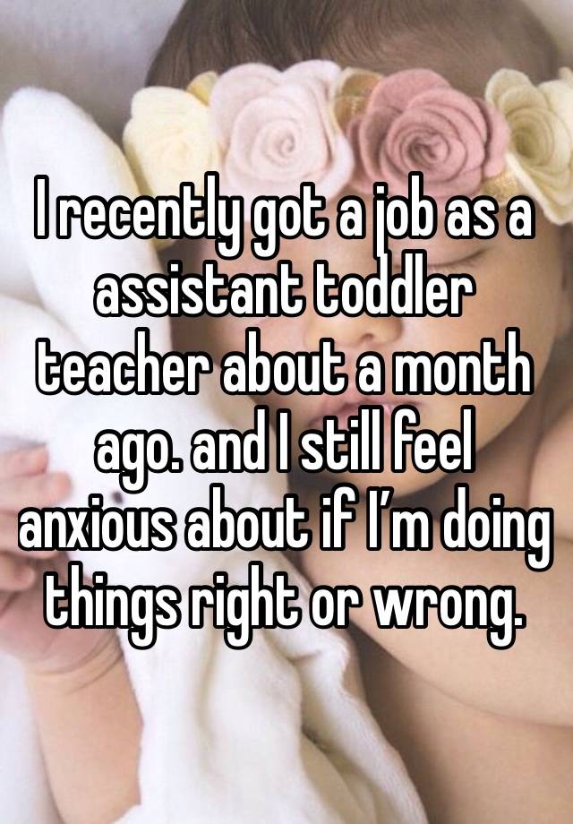 I recently got a job as a assistant toddler teacher about a month ago. and I still feel anxious about if I’m doing things right or wrong. 