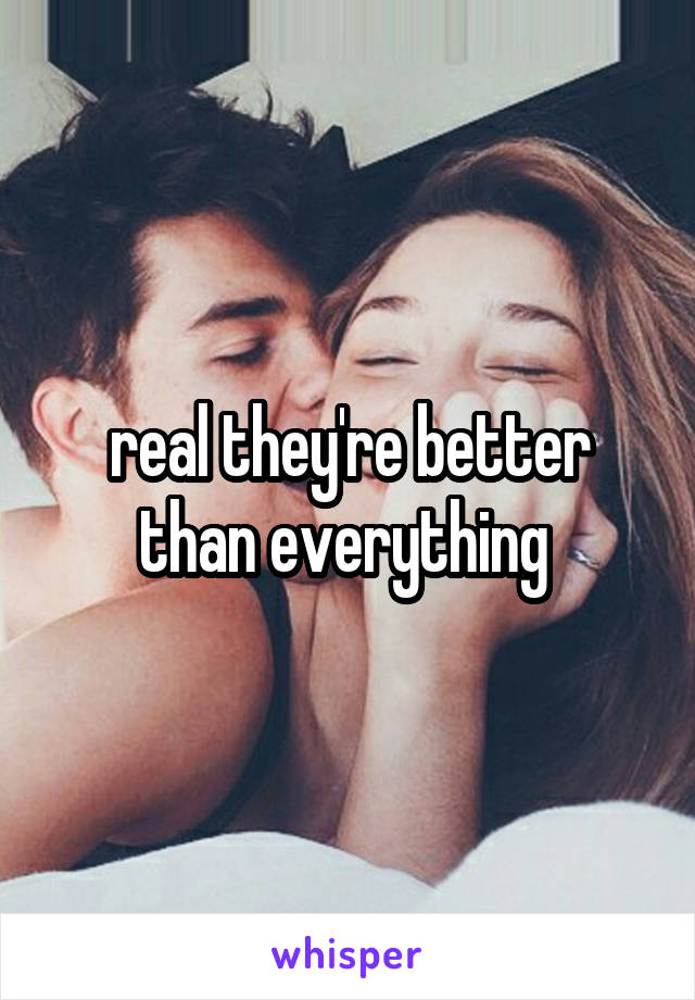 real they're better than everything 