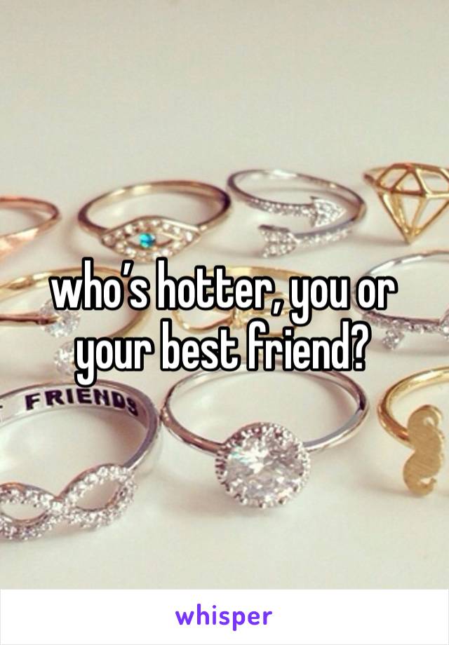 who’s hotter, you or your best friend? 