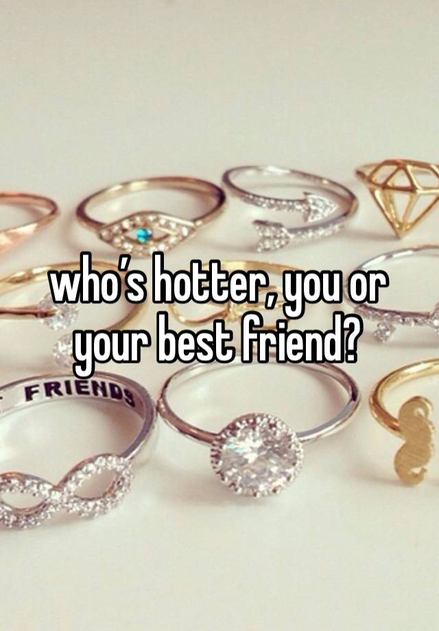 who’s hotter, you or your best friend? 