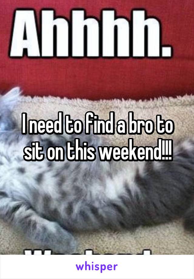 I need to find a bro to sit on this weekend!!!