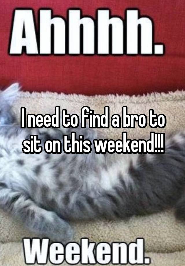 I need to find a bro to sit on this weekend!!!