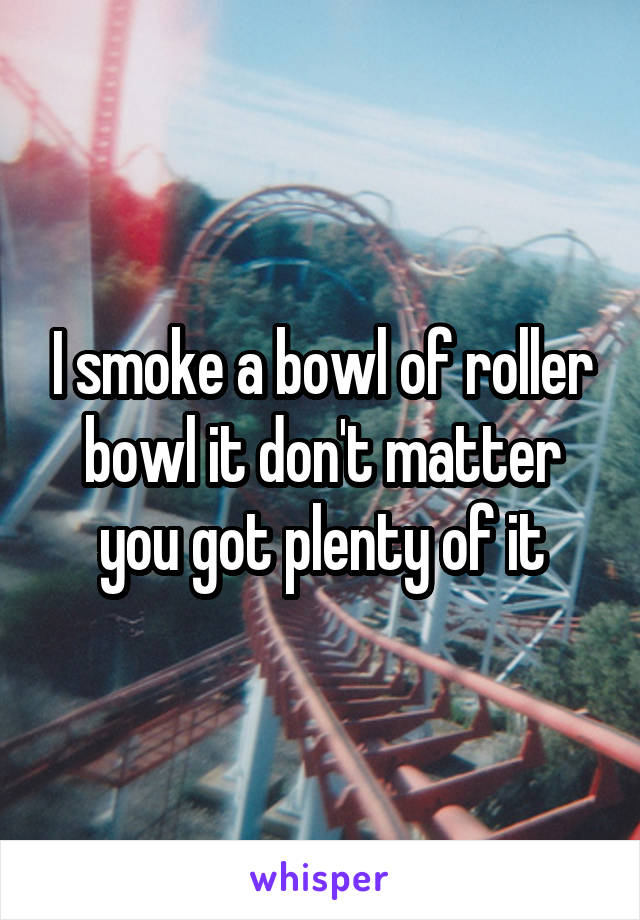 I smoke a bowl of roller bowl it don't matter you got plenty of it