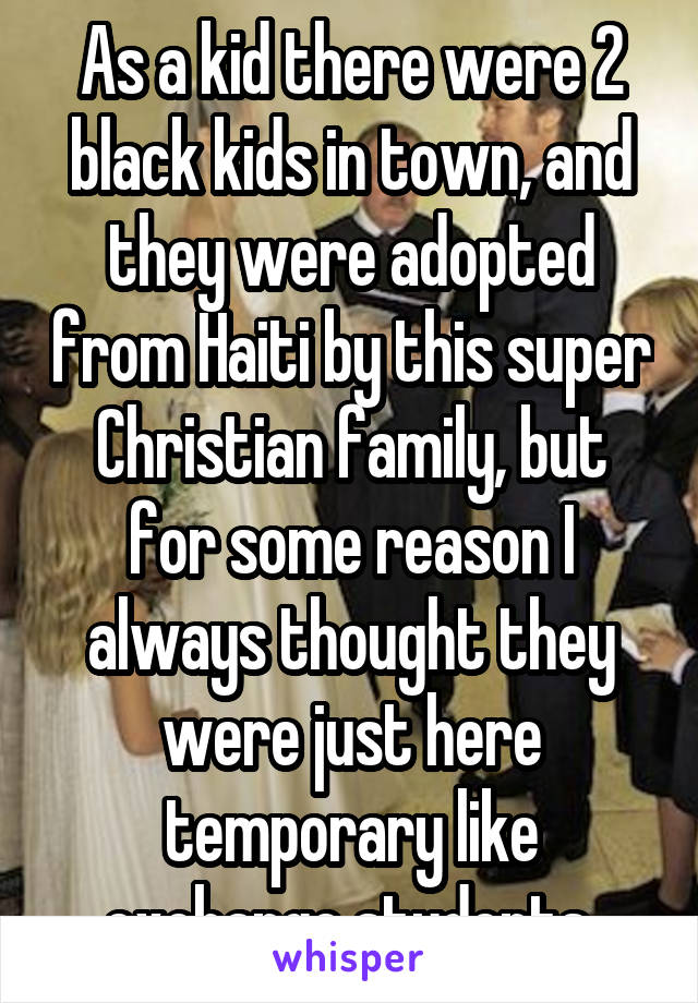 As a kid there were 2 black kids in town, and they were adopted from Haiti by this super Christian family, but for some reason I always thought they were just here temporary like exchange students.