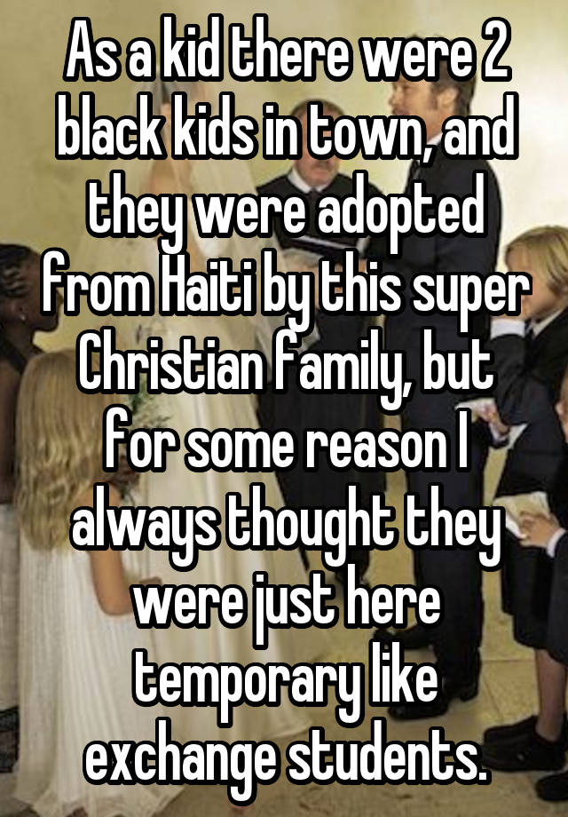 As a kid there were 2 black kids in town, and they were adopted from Haiti by this super Christian family, but for some reason I always thought they were just here temporary like exchange students.