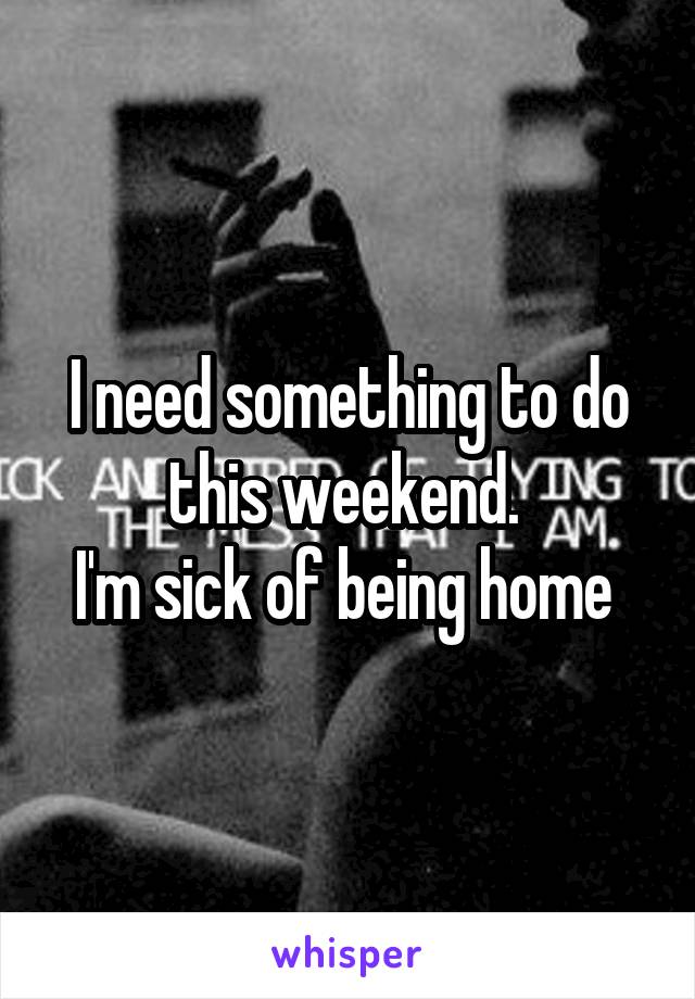 I need something to do this weekend. 
I'm sick of being home 